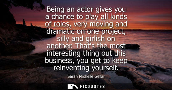 Small: Being an actor gives you a chance to play all kinds of roles, very moving and dramatic on one project, 