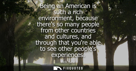 Small: Being an American is such a rich environment, because theres so many people from other countries and cu