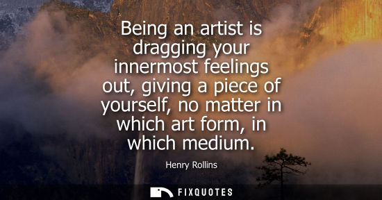Small: Being an artist is dragging your innermost feelings out, giving a piece of yourself, no matter in which