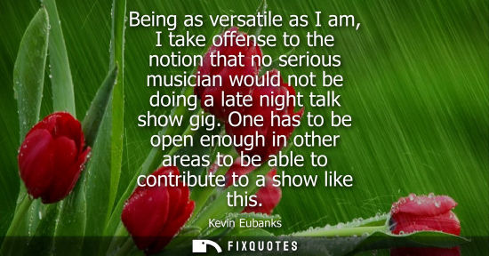 Small: Being as versatile as I am, I take offense to the notion that no serious musician would not be doing a 