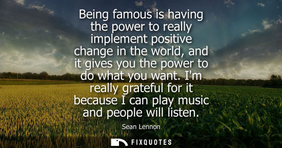 Small: Being famous is having the power to really implement positive change in the world, and it gives you the