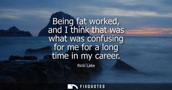 Small: Being fat worked, and I think that was what was confusing for me for a long time in my career