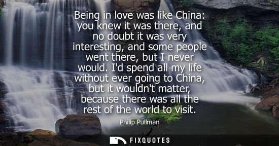 Small: Being in love was like China: you knew it was there, and no doubt it was very interesting, and some peo