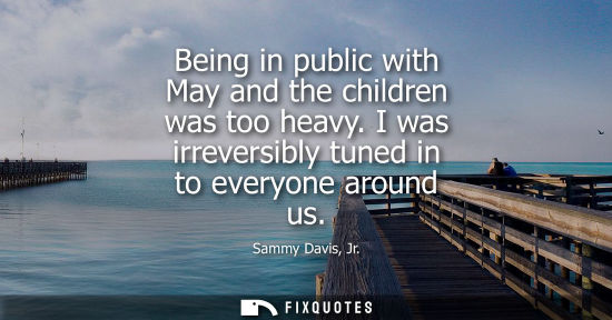Small: Sammy Davis, Jr.: Being in public with May and the children was too heavy. I was irreversibly tuned in to ever