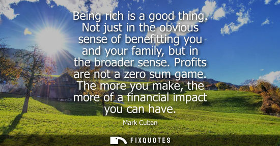Small: Being rich is a good thing. Not just in the obvious sense of benefitting you and your family, but in th