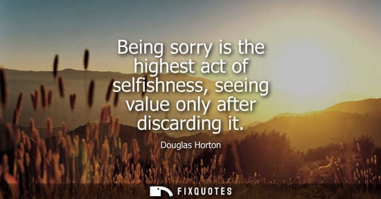 Small: Being sorry is the highest act of selfishness, seeing value only after discarding it