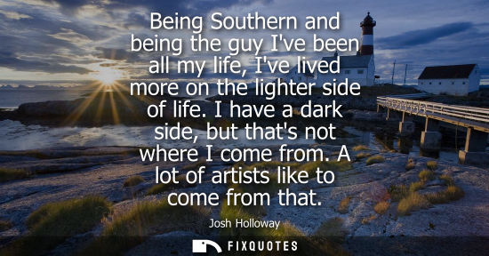 Small: Being Southern and being the guy Ive been all my life, Ive lived more on the lighter side of life. I ha