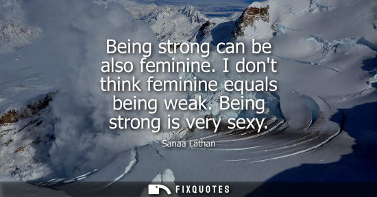 Small: Being strong can be also feminine. I dont think feminine equals being weak. Being strong is very sexy