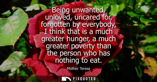 Small: Being unwanted, unloved, uncared for, forgotten by everybody, I think that is a much greater hunger, a much gr