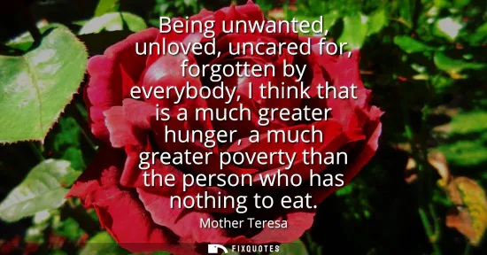 Small: Being unwanted, unloved, uncared for, forgotten by everybody, I think that is a much greater hunger, a much gr