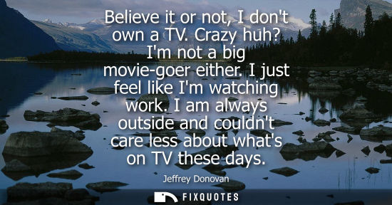 Small: Believe it or not, I dont own a TV. Crazy huh? Im not a big movie-goer either. I just feel like Im watc