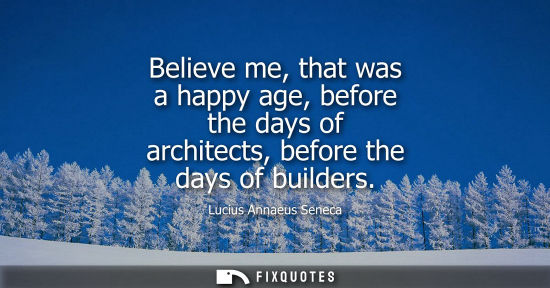 Small: Believe me, that was a happy age, before the days of architects, before the days of builders