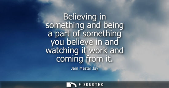 Small: Believing in something and being a part of something you believe in and watching it work and coming fro