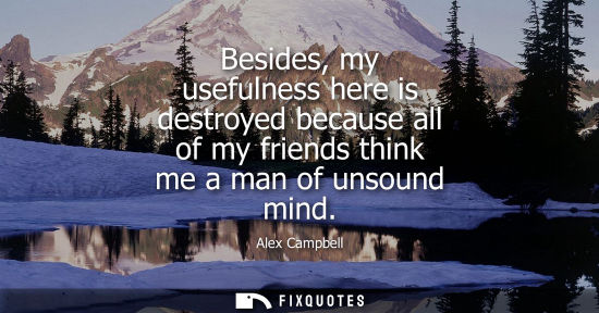 Small: Besides, my usefulness here is destroyed because all of my friends think me a man of unsound mind