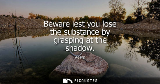 Small: Aesop: Beware lest you lose the substance by grasping at the shadow