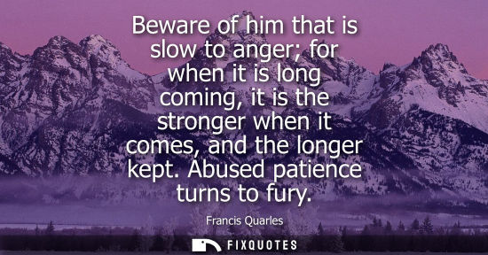 Small: Beware of him that is slow to anger for when it is long coming, it is the stronger when it comes, and t