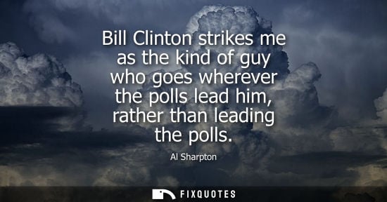 Small: Bill Clinton strikes me as the kind of guy who goes wherever the polls lead him, rather than leading th