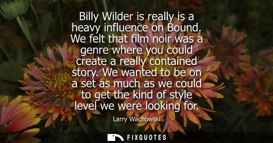 Small: Billy Wilder is really is a heavy influence on Bound. We felt that film noir was a genre where you coul