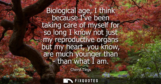 Small: Biological age, I think because Ive been taking care of myself for so long I know not just my reproduct