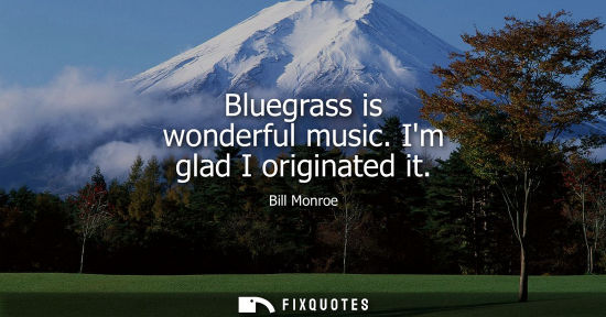 Small: Bluegrass is wonderful music. Im glad I originated it