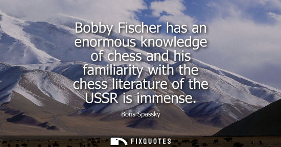 Small: Bobby Fischer has an enormous knowledge of chess and his familiarity with the chess literature of the U