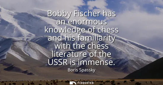 Small: Bobby Fischer has an enormous knowledge of chess and his familiarity with the chess literature of the USSR is 