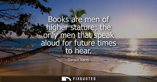 Small: Books are men of higher stature the only men that speak aloud for future times to hear