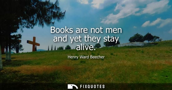Small: Books are not men and yet they stay alive - Henry Ward Beecher