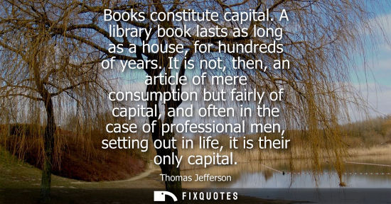 Small: Thomas Jefferson - Books constitute capital. A library book lasts as long as a house, for hundreds of years.