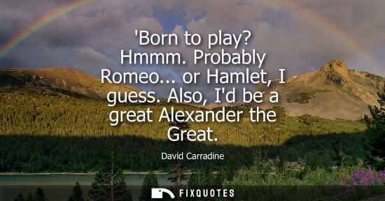 Small: Born to play? Hmmm. Probably Romeo... or Hamlet, I guess. Also, Id be a great Alexander the Great