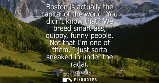 Small: Boston is actually the capital of the world. You didnt know that? We breed smart-ass, quippy, funny peo