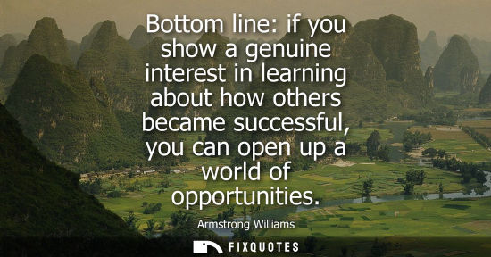 Small: Bottom line: if you show a genuine interest in learning about how others became successful, you can ope