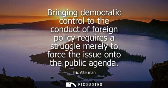 Small: Bringing democratic control to the conduct of foreign policy requires a struggle merely to force the is