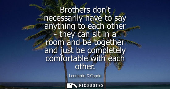Small: Brothers dont necessarily have to say anything to each other - they can sit in a room and be together a