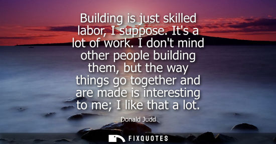 Small: Building is just skilled labor, I suppose. Its a lot of work. I dont mind other people building them, b