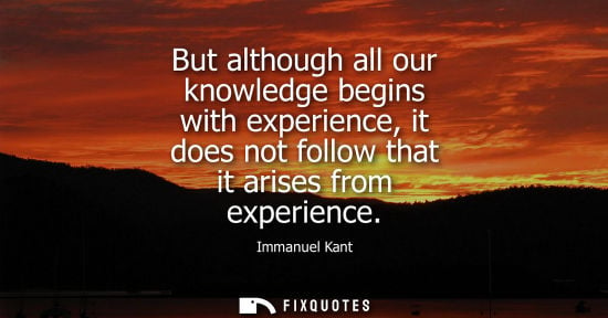 Small: But although all our knowledge begins with experience, it does not follow that it arises from experienc