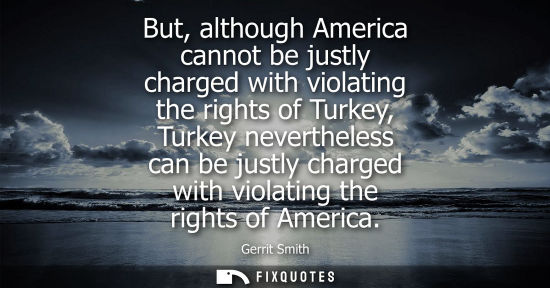 Small: But, although America cannot be justly charged with violating the rights of Turkey, Turkey nevertheless