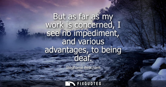 Small: But as far as my work is concerned, I see no impediment, and various advantages, to being deaf