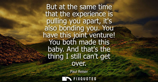 Small: But at the same time that the experience is pulling you apart, its also bonding you. You have this join