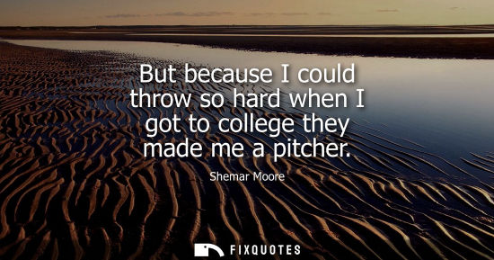 Small: But because I could throw so hard when I got to college they made me a pitcher