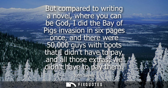 Small: But compared to writing a novel, where you can be God, I did the Bay of Pigs invasion in six pages once