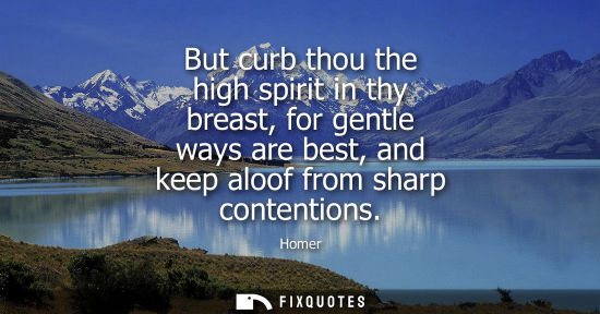 Small: But curb thou the high spirit in thy breast, for gentle ways are best, and keep aloof from sharp conten