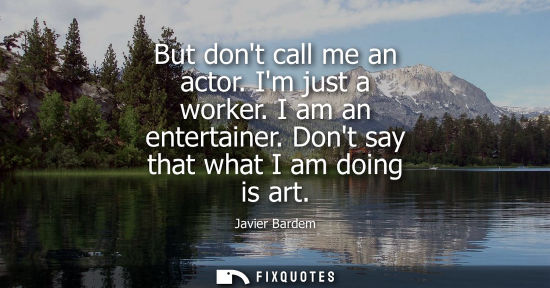 Small: But dont call me an actor. Im just a worker. I am an entertainer. Dont say that what I am doing is art