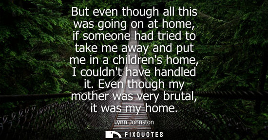 Small: But even though all this was going on at home, if someone had tried to take me away and put me in a chi