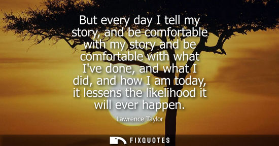 Small: But every day I tell my story, and be comfortable with my story and be comfortable with what Ive done, 