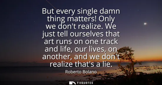 Small: But every single damn thing matters! Only we dont realize. We just tell ourselves that art runs on one track a