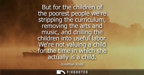 Small: But for the children of the poorest people were stripping the curriculum, removing the arts and music, 