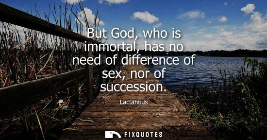 Small: But God, who is immortal, has no need of difference of sex, nor of succession