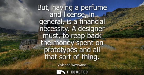 Small: But, having a perfume and license, in general, is a financial necessity. A designer must, to reap back 