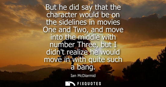 Small: But he did say that the character would be on the sidelines in movies One and Two, and move into the mi